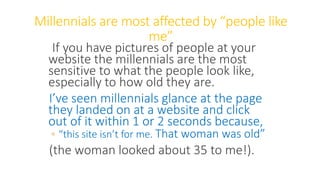 Millennials are most affected by “people like
me”
If you have pictures of people at your
website the millennials are the most
sensitive to what the people look like,
especially to how old they are.
I’ve seen millennials glance at the page
they landed on at a website and click
out of it within 1 or 2 seconds because,
◦ “this site isn’t for me. That woman was old”
(the woman looked about 35 to me!).
WWW.LTSEMAJ.COM 83
 