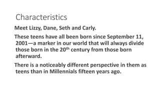 Characteristics
Meet Lizzy, Dane, Seth and Carly.
These teens have all been born since September 11,
2001—a marker in our world that will always divide
those born in the 20th century from those born
afterward.
There is a noticeably different perspective in them as
teens than in Millennials fifteen years ago.
WWW.LTSEMAJ.COM 87
 