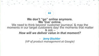“
We don’t “go” online anymore.
We ‘live’ online.
We need to think beyond ‘customer journeys’ & map the
moments in our target customers day/ the moments that matter
& ask –
How will we deliver value in that moment?
- Jerry Dischler
(VP of product management at Google)
 
