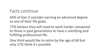 Facts continue
64% of Gen Z consider earning an advanced degree
as one of their life goals.
77% believe they will need to work harder compared
to those in past generations to have a satisfying and
fulfilling professional life.
One third would like to retire by the age of 60 but
only 17% think it’s possible.
WWW.LTSEMAJ.COM 92
 