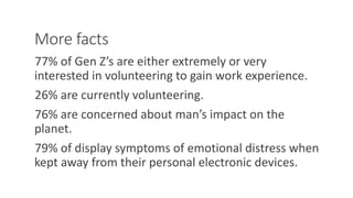 More facts
77% of Gen Z’s are either extremely or very
interested in volunteering to gain work experience.
26% are currently volunteering.
76% are concerned about man’s impact on the
planet.
79% of display symptoms of emotional distress when
kept away from their personal electronic devices.
WWW.LTSEMAJ.COM 93
 