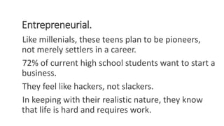 Entrepreneurial.
Like millenials, these teens plan to be pioneers,
not merely settlers in a career.
72% of current high school students want to start a
business.
They feel like hackers, not slackers.
In keeping with their realistic nature, they know
that life is hard and requires work.
WWW.LTSEMAJ.COM 97
 