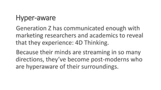 Hyper-aware
Generation Z has communicated enough with
marketing researchers and academics to reveal
that they experience: 4D Thinking.
Because their minds are streaming in so many
directions, they’ve become post-moderns who
are hyperaware of their surroundings.
WWW.LTSEMAJ.COM 99
 
