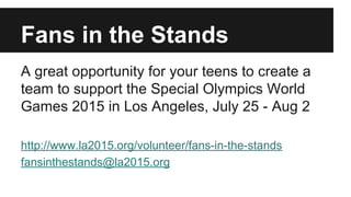 Fans in the Stands 
A great opportunity for your teens to create a 
team to support the Special Olympics World 
Games 2015 in Los Angeles, July 25 - Aug 2 
http://www.la2015.org/volunteer/fans-in-the-stands 
fansinthestands@la2015.org 
 