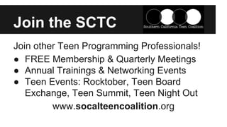 Join the SCTC 
Join other Teen Programming Professionals! 
● FREE Membership & Quarterly Meetings 
● Annual Trainings & Networking Events 
● Teen Events: Rocktober, Teen Board 
Exchange, Teen Summit, Teen Night Out 
www.socalteencoalition.org 
