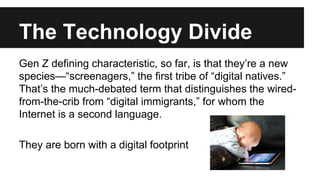 The Technology Divide 
Gen Z defining characteristic, so far, is that they’re a new 
species—“screenagers,” the first tribe of “digital natives.” 
That’s the much-debated term that distinguishes the wired-from- 
the-crib from “digital immigrants,” for whom the 
Internet is a second language. 
They are born with a digital footprint 
 
