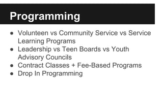 Programming 
● Volunteen vs Community Service vs Service 
Learning Programs 
● Leadership vs Teen Boards vs Youth 
Advisory Councils 
● Contract Classes + Fee-Based Programs 
● Drop In Programming 
 