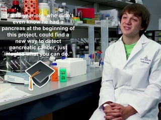 “If a 15-year-old, who didn’t
even know he had a
pancreas at the beginning of
this project, could find a
new way to detect
pancreatic cancer, just
imagine what you can do.”
 