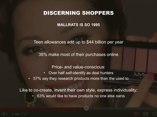 DISCERNING SHOPPERS
MALLRATS IS SO 1995
Teen allowances add up to $44 billion per year
38% make most of their purchases online
Price- and value-conscious:
• Over half self-identify as deal hunters
• 57% say they research products more than the used to
Like to co-create, invent their own style, express individuality:
• 63% would like to have products no one else owns
 