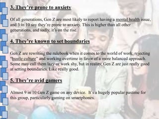 3. They’re prone to anxiety
Of all generations, Gen Z are most likely to report having a mental health issue,
and 3 in 10 say they’re prone to anxiety. This is higher than all other
generations, and sadly, it’s on the rise.
4. They’re known to set boundaries
Gen Z are rewriting the rulebook when it comes to the world of work, rejecting
“hustle culture” and working overtime in favor of a more balanced approach.
Some may call them lazy or work shy, but in reality, Gen Z are just really good
at setting boundaries. Like really good.
5. They’re avid gamers
Almost 9 in 10 Gen Z game on any device. It’s a hugely popular pastime for
this group, particularly gaming on smartphones.
 