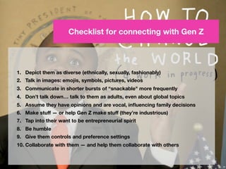 48
Checklist for connecting with Gen Z
1. Depict them as diverse (ethnically, sexually, fashionably)
2. Talk in images: emojis, symbols, pictures, videos
3. Communicate more frequently in shorter bursts of “snackable content”
4. Don’t talk down… talk to them as adults, even about global topics
5. Assume they have opinions and are vocal, inﬂuencing family decisions
6. Make stuﬀ — or help Gen Z make stuﬀ (they’re industrious)
7. Tap into their entrepreneurial spirit
8. Be humble
9. Give them control and preference settings
10. Collaborate with them — and help them collaborate with others
 