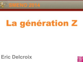 SMENO 2014 
La génération Z 
Eric Delcroix 
06.10.81.58.63 
Eric Delcroix 
 