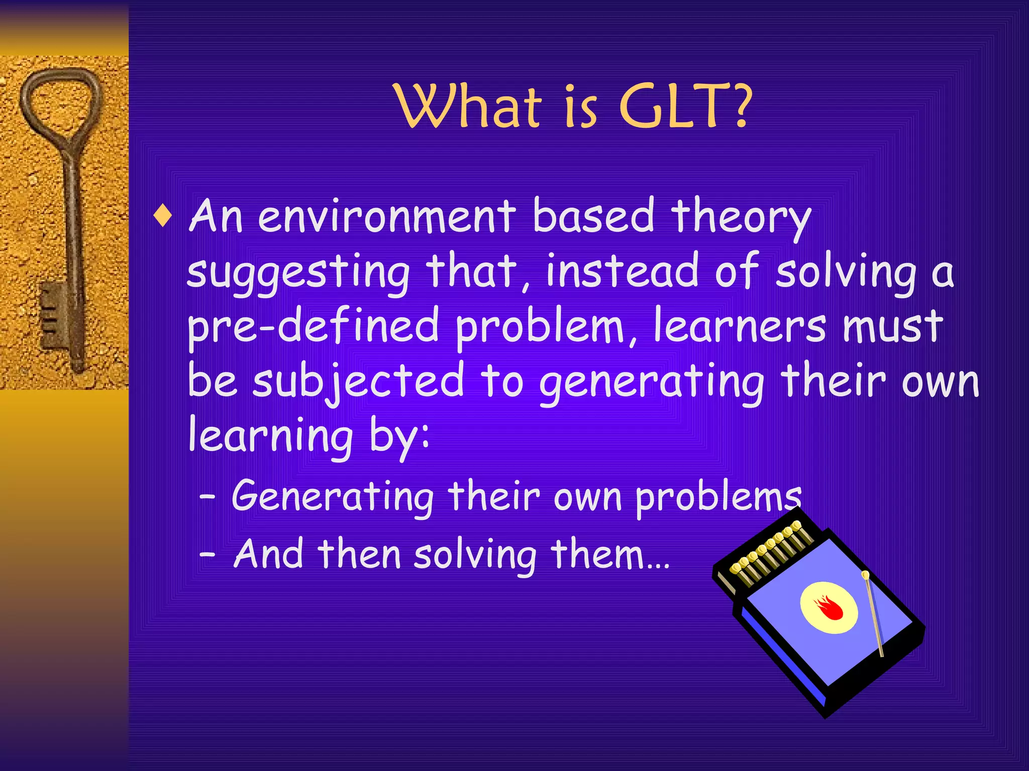 What is GLT? An environment based theory suggesting that, instead of solving a pre-defined problem, learners must be subjected to generating their own learning by: Generating their own problems And then solving them… 