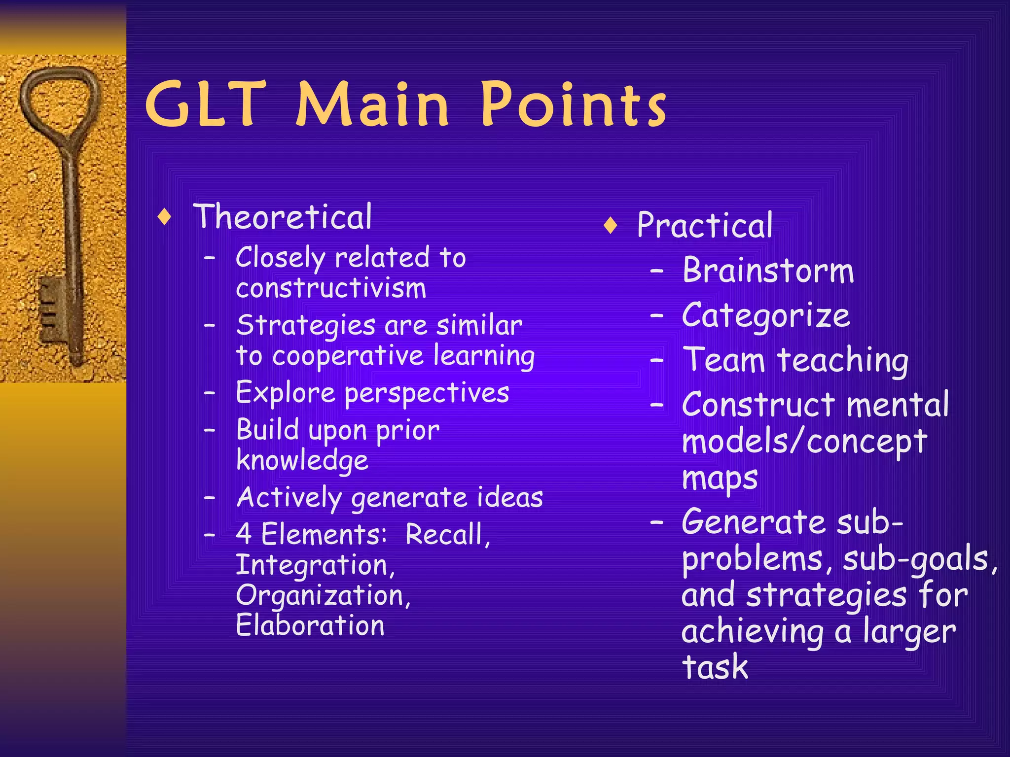 GLT Main Points Theoretical Closely related to constructivism Strategies are similar to cooperative learning Explore perspectives Build upon prior knowledge Actively generate ideas 4 Elements:  Recall, Integration, Organization, Elaboration Practical Brainstorm Categorize Team teaching Construct mental models/concept maps Generate sub-problems, sub-goals, and strategies for achieving a larger task 