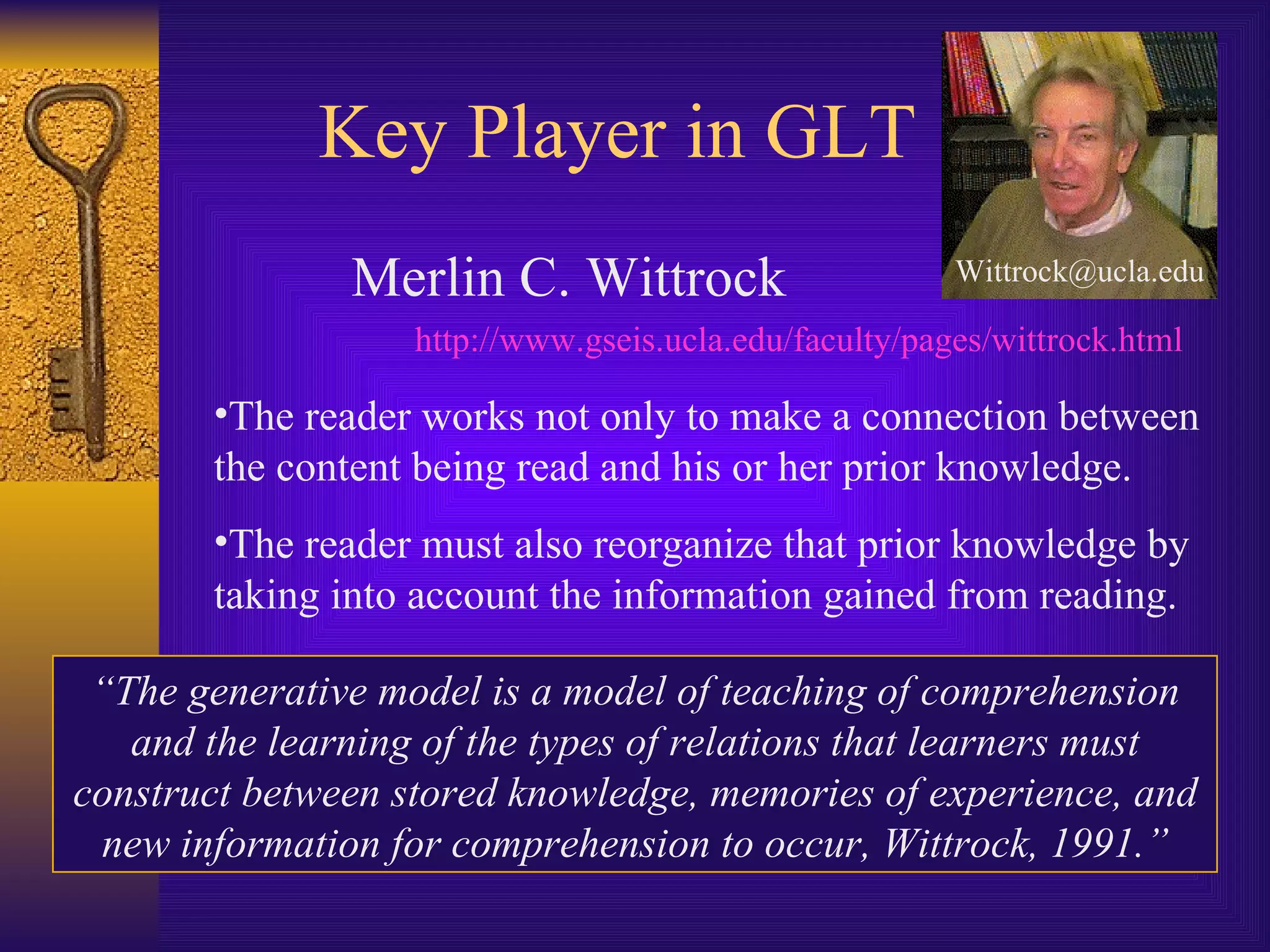 Key Player in GLT Merlin C. Wittrock http://www.gseis.ucla.edu/faculty/pages/wittrock.html [email_address] The reader works not only to make a connection between the content being read and his or her prior knowledge. The reader must also reorganize that prior knowledge by taking into account the information gained from reading. “ The generative model is a model of teaching of comprehension and the learning of the types of relations that learners must construct between stored knowledge, memories of experience, and new information for comprehension to occur, Wittrock, 1991.” 