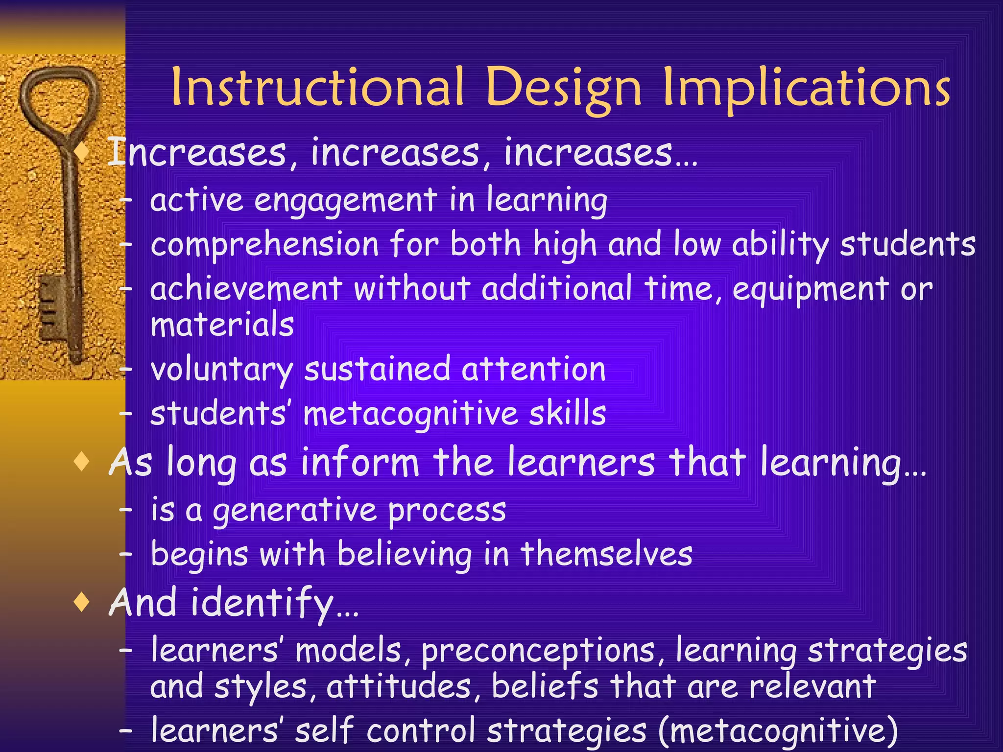 Instructional Design Implications Increases, increases, increases… active engagement in learning comprehension for both high and low ability students achievement without additional time, equipment or materials voluntary sustained attention students’ metacognitive skills As long as inform the learners that learning… is a generative process begins with believing in themselves And identify… learners’ models, preconceptions, learning strategies and styles, attitudes, beliefs that are relevant learners’ self control strategies (metacognitive) 