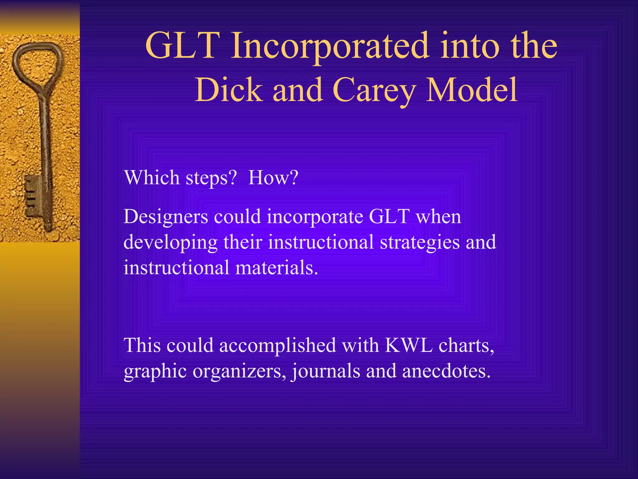 GLT Incorporated into the  Dick and Carey Model Which steps?  How? Designers could incorporate GLT when developing their instructional strategies and instructional materials. This could accomplished with KWL charts, graphic organizers, journals and anecdotes. 