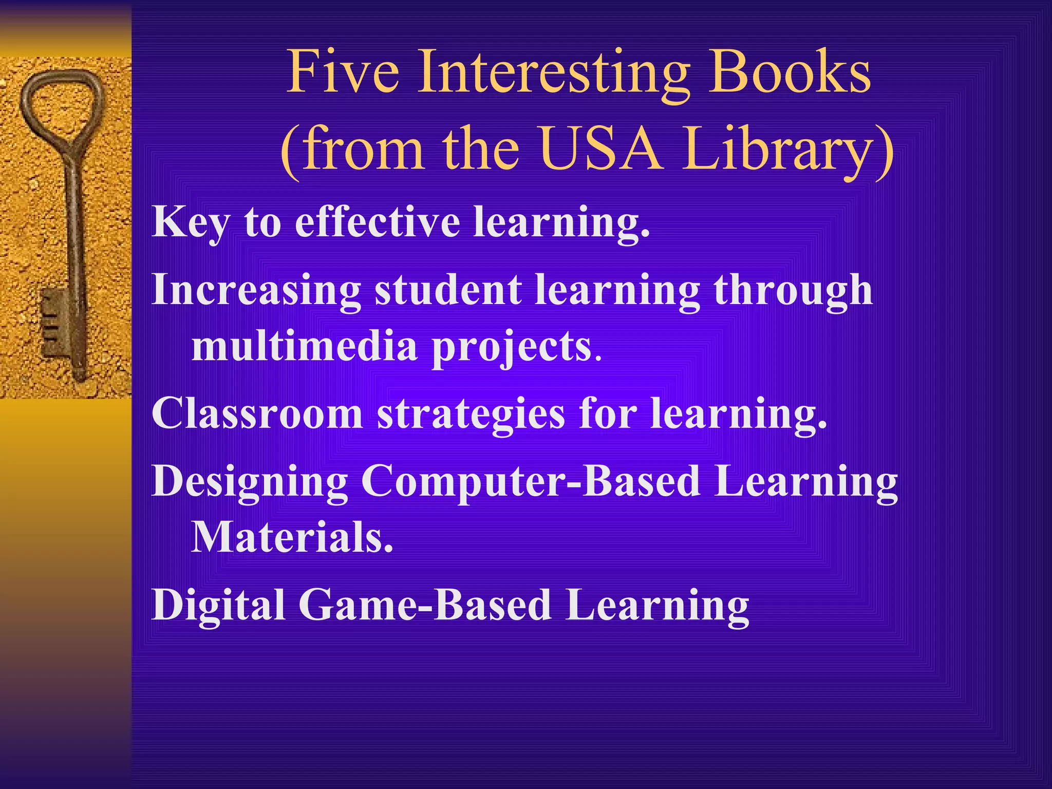 Five Interesting Books  (from the USA Library) Key to effective learning.   Increasing student learning through   multimedia projects . Classroom strategies for learning. Designing Computer-Based Learning Materials. Digital Game-Based Learning 