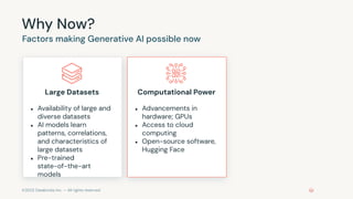 ©2023 Databricks Inc. — All rights reserved
Why Now?
Factors making Generative AI possible now
Large Datasets
● Availability of large and
diverse datasets
● AI models learn
patterns, correlations,
and characteristics of
large datasets
● Pre-trained
state-of-the-art
models
Computational Power
● Advancements in
hardware; GPUs
● Access to cloud
computing
● Open-source software,
Hugging Face
 