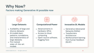 ©2023 Databricks Inc. — All rights reserved
Why Now?
Factors making Generative AI possible now
Large Datasets
● Availability of large and
diverse datasets
● AI models learn
patterns, correlations,
and characteristics of
large datasets
● Pre-trained
state-of-the-art
models
Computational Power
● Advancements in
hardware; GPUs
● Access to cloud
computing
● Open-source software,
Hugging Face
Innovative DL Models
● Generative Adversarial
Networks (GANs)
● Transformers
Architecture
● Reinforcement learning
from human feedback
(RLHF)
 