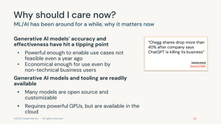 ©2023 Databricks Inc. — All rights reserved
Why should I care now?
Generative AI models’ accuracy and
effectiveness have hit a tipping point
• Powerful enough to enable use cases not
feasible even a year ago
• Economical enough for use even by
non-technical business users
Generative AI models and tooling are readily
available
• Many models are open source and
customizable
• Requires powerful GPUs, but are available in the
cloud
ML/AI has been around for a while, why it matters now
“Chegg shares drop more than
40% after company says
ChatGPT is killing its business”
05/02/2023
Source: CNBC
 