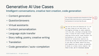 ©2023 Databricks Inc. — All rights reserved
Generative AI Use Cases
Intelligent conversations, creative text creation, code generation
• Content generation
• Question/answers
• Virtual assistants
• Content personalization
• Language style transfer
• Story telling, poetry, creative writing
• Translation
• Code generation / auto-completion
Hey! I am giving a presentation about Generative AI in Data +
AI Summit. Write a short funny text to convince audiences
that Generative AI is the future. Max 100 words.
Step into the future with Generative AI! It's not
just about flying cars and robot butlers. This
mind-boggling technology can compose symphonies,
craft witty jokes, and design cutting-edge fashion
trends. It pushes the limits of human creativity,
conjuring up entire worlds, unique characters, and
mind-bending art. But it doesn't stop there.
Generative AI revolutionizes industries too,
discovering new drugs and predicting market trends.
So, get ready to be amazed. Embrace the future,
where imagination knows no bounds, and Generative
AI becomes our ultimate creative companion. The
future is here, and it's hilariously amazing!
 