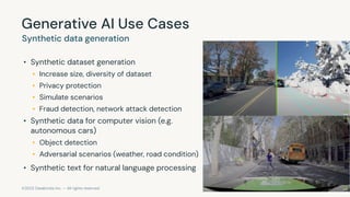©2023 Databricks Inc. — All rights reserved
Generative AI Use Cases
Synthetic data generation
• Synthetic dataset generation
• Increase size, diversity of dataset
• Privacy protection
• Simulate scenarios
• Fraud detection, network attack detection
• Synthetic data for computer vision (e.g.
autonomous cars)
• Object detection
• Adversarial scenarios (weather, road condition)
• Synthetic text for natural language processing
 