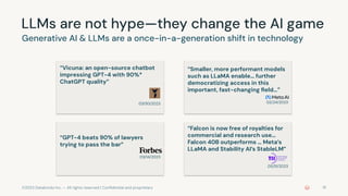 ©2023 Databricks Inc. — All rights reserved | Conﬁdential and proprietary
LLMs are not hype—they change the AI game
Generative AI & LLMs are a once-in-a-generation shift in technology
18
“Smaller, more performant models
such as LLaMA enable… further
democratizing access in this
important, fast-changing ﬁeld…”
02/24/2023
“GPT-4 beats 90% of lawyers
trying to pass the bar”
03/14/2023
“Vicuna: an open-source chatbot
impressing GPT-4 with 90%*
ChatGPT quality”
03/30/2023
“Falcon is now free of royalties for
commercial and research use…
Falcon 40B outperforms … Meta’s
LLaMA and Stability AI’s StableLM”
05/31/2023
 