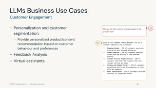 ©2023 Databricks Inc. — All rights reserved
LLMs Business Use Cases
• Personalization and customer
segmentation:
• Provide personalized product/content
recommendation based on customer
behaviour and preferences
• Feedback Analysis
• Virtual assistants
Customer Engagement
What are the top 5 customer complaints based on the
provided data?
Based on the customer review dataset, the top 5
customer complaints are as follows:
1. Shipping Delays - 25% of customers expressed
frustration with delayed deliveries.
2. Product Quality - 20% of customers reported
issues with the quality of the received
products.
3. Customer Service Responsiveness - 18% of
customers felt that the response time from
customer service was slow.
4. Billing and Payment Errors - 15% of customers
encountered errors and discrepancies in their
bills and payments.
5. Order Inaccuracies - 12% of customers received
incorrect or incomplete orders.
 