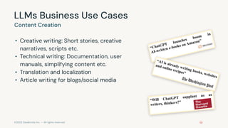 ©2023 Databricks Inc. — All rights reserved
LLMs Business Use Cases
• Creative writing: Short stories, creative
narratives, scripts etc.
• Technical writing: Documentation, user
manuals, simplifying content etc.
• Translation and localization
• Article writing for blogs/social media
Content Creation
“ChatGPT
launches boom
in
AI-written e-books on Amazon”
“AI is already writing books, websites
and online recipes”
“Will ChatGPT supplant us as
writers, thinkers?”
 