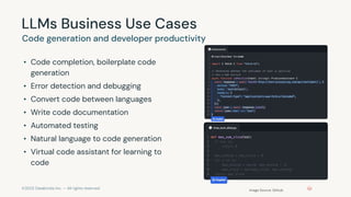©2023 Databricks Inc. — All rights reserved
LLMs Business Use Cases
• Code completion, boilerplate code
generation
• Error detection and debugging
• Convert code between languages
• Write code documentation
• Automated testing
• Natural language to code generation
• Virtual code assistant for learning to
code
Code generation and developer productivity
Image Source: Github
 