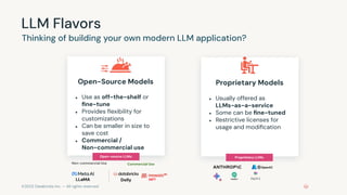 ©2023 Databricks Inc. — All rights reserved
LLM Flavors
Thinking of building your own modern LLM application?
Open-Source Models
● Use as off-the-shelf or
ﬁne-tune
● Provides ﬂexibility for
customizations
● Can be smaller in size to
save cost
● Commercial /
Non-commercial use
Proprietary Models
● Usually offered as
LLMs-as-a-service
● Some can be ﬁne-tuned
● Restrictive licenses for
usage and modiﬁcation
Open-source LLMs: Proprietary LLMs:
LLaMA Dolly
Non-commercial Use Commercial Use
MPT
 