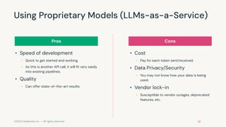 ©2023 Databricks Inc. — All rights reserved
Using Proprietary Models (LLMs-as-a-Service)
• Speed of development
• Quick to get started and working.
• As this is another API call, it will ﬁt very easily
into existing pipelines.
• Quality
• Can offer state-of-the-art results
• Cost
• Pay for each token sent/received.
• Data Privacy/Security
• You may not know how your data is being
used.
• Vendor lock-in
• Susceptible to vendor outages, deprecated
features, etc.
Pros Cons
 