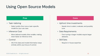 ©2023 Databricks Inc. — All rights reserved
Using Open Source Models
• Task-tailoring
• Select and/or ﬁne-tune a task-speciﬁc
model for your use case.
• Inference Cost
• More tailored models often smaller, making
them faster at inference time.
• Control
• All of the data and model information stays
entirely within your locus of control.
• Upfront time investments
• Needs time to select, evaluate, and possibly
tune
• Data Requirements
• Fine-tuning or larger models require larger
datasets.
• Skill Sets
• Require in-house expertise
Pros Cons
 
