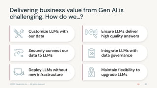 ©2023 Databricks Inc. — All rights reserved
Delivering business value from Gen AI is
challenging. How do we…?
Customize LLMs with
our data
Securely connect our
data to LLMs
Deploy LLMs without
new infrastructure
Ensure LLMs deliver
high quality answers
Integrate LLMs with
data governance
Maintain ﬂexibility to
upgrade LLMs
40
 