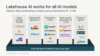 ©2023 Databricks Inc. — All rights reserved
Lakehouse AI works for all AI models
Classic, deep, proprietary or open source Generative AI + LLMs
Pick the best model for your use case
44
Deep
learning
models
Classical ML
algorithms
Proprietary
LLMs
Open source
generative AI
+ LLMs
Chains &
agents
MPT
Stable Diffusion
 