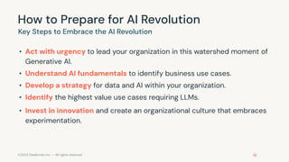 ©2023 Databricks Inc. — All rights reserved
How to Prepare for AI Revolution
• Act with urgency to lead your organization in this watershed moment of
Generative AI.
• Understand AI fundamentals to identify business use cases.
• Develop a strategy for data and AI within your organization.
• Identify the highest value use cases requiring LLMs.
• Invest in innovation and create an organizational culture that embraces
experimentation.
Key Steps to Embrace the AI Revolution
 