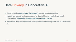 ©2023 Databricks Inc. — All rights reserved
Data Privacy in Generative AI
• Current models don’t have “forgetting” feature for personal data.
• Models are trained on large amounts of data, which may include personal
information. This might violate a person’s privacy rights.
• Businesses may be responsible for any violations resulting from use of Generative
AI.
 