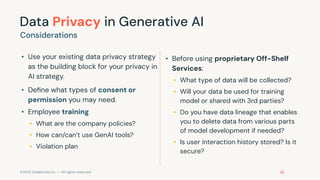 ©2023 Databricks Inc. — All rights reserved
Data Privacy in Generative AI
• Use your existing data privacy strategy
as the building block for your privacy in
AI strategy.
• Deﬁne what types of consent or
permission you may need.
• Employee training
• What are the company policies?
• How can/can’t use GenAI tools?
• Violation plan
Considerations
• Before using proprietary Off-Shelf
Services:
• What type of data will be collected?
• Will your data be used for training
model or shared with 3rd parties?
• Do you have data lineage that enables
you to delete data from various parts
of model development if needed?
• Is user interaction history stored? Is it
secure?
 