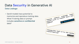 ©2023 Databricks Inc. — All rights reserved
Data Security in Generative AI
• GenAI models have potential to
memorize and reproduce training data.
What if training data or prompt
includes sensitive or conﬁdential
data?
Data Leakage
“Samsung employees accidentally leaked
company secrets via ChatGPT: Here’s what
happened”
“Samsung Bans Staff’s AI Use After Spotting
ChatGPT Data Leak”
 