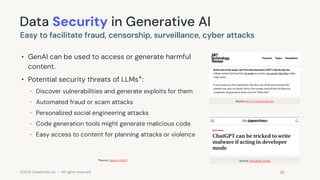 ©2023 Databricks Inc. — All rights reserved
Data Security in Generative AI
• GenAI can be used to access or generate harmful
content.
• Potential security threats of LLMs*:
• Discover vulnerabilities and generate exploits for them
• Automated fraud or scam attacks
• Personalized social engineering attacks
• Code generation tools might generate malicious code
• Easy access to content for planning attacks or violence
Easy to facilitate fraud, censorship, surveillance, cyber attacks
Source: MIT Technology Review
Source: The Japan Times
*Source: OpenAI (2023)
 