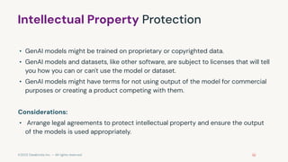 ©2023 Databricks Inc. — All rights reserved
Intellectual Property Protection
• GenAI models might be trained on proprietary or copyrighted data.
• GenAI models and datasets, like other software, are subject to licenses that will tell
you how you can or can't use the model or dataset.
• GenAI models might have terms for not using output of the model for commercial
purposes or creating a product competing with them.
Considerations:
• Arrange legal agreements to protect intellectual property and ensure the output
of the models is used appropriately.
 