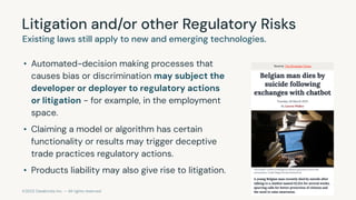 ©2023 Databricks Inc. — All rights reserved
Litigation and/or other Regulatory Risks
Existing laws still apply to new and emerging technologies.
• Automated-decision making processes that
causes bias or discrimination may subject the
developer or deployer to regulatory actions
or litigation - for example, in the employment
space.
• Claiming a model or algorithm has certain
functionality or results may trigger deceptive
trade practices regulatory actions.
• Products liability may also give rise to litigation.
Source: The Brussels Times
 