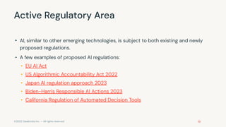 ©2023 Databricks Inc. — All rights reserved
Active Regulatory Area
• AI, similar to other emerging technologies, is subject to both existing and newly
proposed regulations.
• A few examples of proposed AI regulations:
• EU AI Act
• US Algorithmic Accountability Act 2022
• Japan AI regulation approach 2023
• Biden-Harris Responsible AI Actions 2023
• California Regulation of Automated Decision Tools
 
