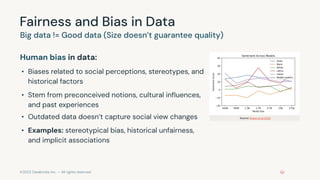 ©2023 Databricks Inc. — All rights reserved
Fairness and Bias in Data
Human bias in data:
• Biases related to social perceptions, stereotypes, and
historical factors
• Stem from preconceived notions, cultural inﬂuences,
and past experiences
• Outdated data doesn’t capture social view changes
• Examples: stereotypical bias, historical unfairness,
and implicit associations
Big data != Good data (Size doesn’t guarantee quality)
Source: Brown et al 2020
 