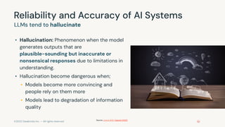 ©2023 Databricks Inc. — All rights reserved
Reliability and Accuracy of AI Systems
• Hallucination: Phenomenon when the model
generates outputs that are
plausible-sounding but inaccurate or
nonsensical responses due to limitations in
understanding.
• Hallucination become dangerous when;
• Models become more convincing and
people rely on them more
• Models lead to degradation of information
quality
LLMs tend to hallucinate
Source: Ji et al 2022, OpenAI (2023)
 