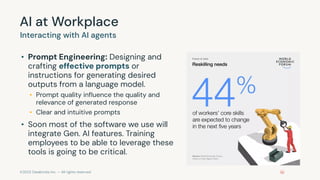 ©2023 Databricks Inc. — All rights reserved
AI at Workplace
• Prompt Engineering: Designing and
crafting effective prompts or
instructions for generating desired
outputs from a language model.
• Prompt quality inﬂuence the quality and
relevance of generated response
• Clear and intuitive prompts
• Soon most of the software we use will
integrate Gen. AI features. Training
employees to be able to leverage these
tools is going to be critical.
Interacting with AI agents
 