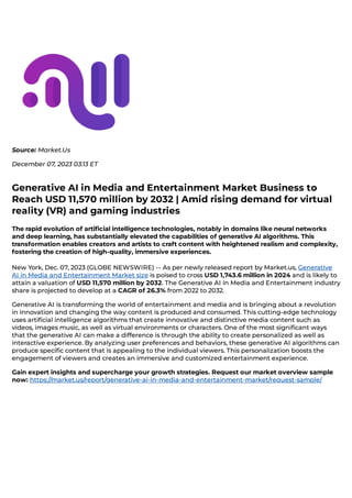 Source: Market.Us
December 07, 2023 03:13 ET
Generative AI in Media and Entertainment Market Business to
Reach USD 11,570 million by 2032 | Amid rising demand for virtual
reality (VR) and gaming industries
The rapid evolution of artificial intelligence technologies, notably in domains like neural networks
and deep learning, has substantially elevated the capabilities of generative AI algorithms. This
transformation enables creators and artists to craft content with heightened realism and complexity,
fostering the creation of high-quality, immersive experiences.
New York, Dec. 07, 2023 (GLOBE NEWSWIRE) -- As per newly released report by Market.us, Generative
AI in Media and Entertainment Market size is poised to cross USD 1,743.6 million in 2024 and is likely to
attain a valuation of USD 11,570 million by 2032. The Generative AI in Media and Entertainment industry
share is projected to develop at a CAGR of 26.3% from 2022 to 2032.
Generative AI is transforming the world of entertainment and media and is bringing about a revolution
in innovation and changing the way content is produced and consumed. This cutting-edge technology
uses artificial intelligence algorithms that create innovative and distinctive media content such as
videos, images music, as well as virtual environments or characters. One of the most significant ways
that the generative AI can make a difference is through the ability to create personalized as well as
interactive experience. By analyzing user preferences and behaviors, these generative AI algorithms can
produce specific content that is appealing to the individual viewers. This personalization boosts the
engagement of viewers and creates an immersive and customized entertainment experience.
Gain expert insights and supercharge your growth strategies. Request our market overview sample
now: https://market.us/report/generative-ai-in-media-and-entertainment-market/request-sample/
 
