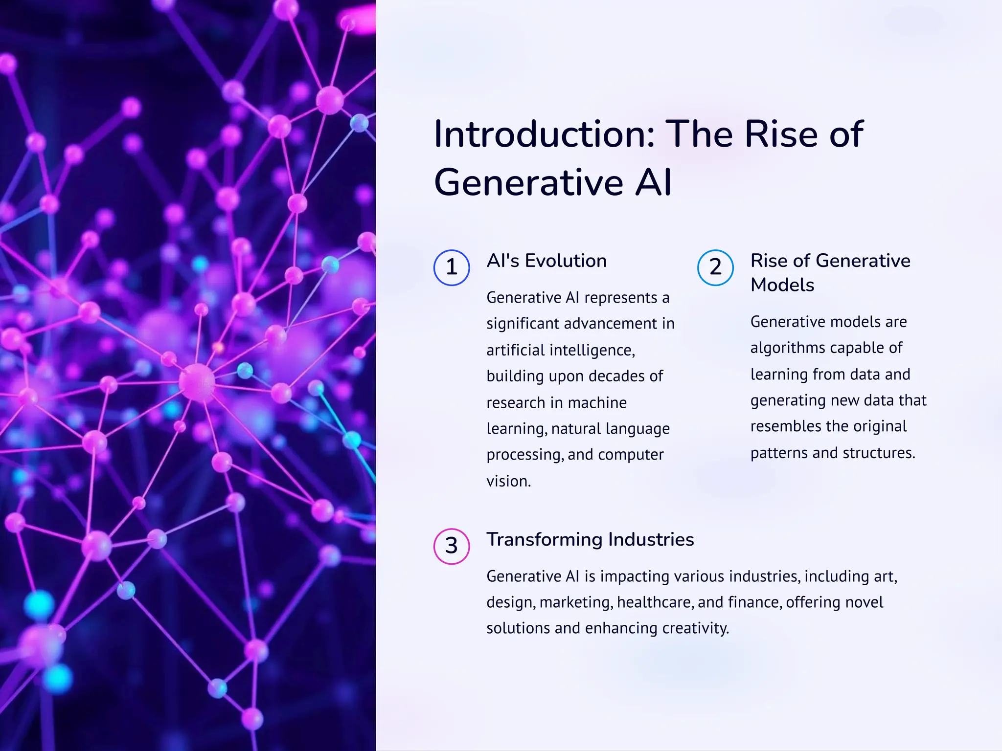 Introduction: The Rise of
Generative AI
1 AI's Evolution
Generative AI represents a
significant advancement in
artificial intelligence,
building upon decades of
research in machine
learning, natural language
processing, and computer
vision.
2 Rise of Generative
Models
Generative models are
algorithms capable of
learning from data and
generating new data that
resembles the original
patterns and structures.
3 Transforming Industries
Generative AI is impacting various industries, including art,
design, marketing, healthcare, and finance, offering novel
solutions and enhancing creativity.
 