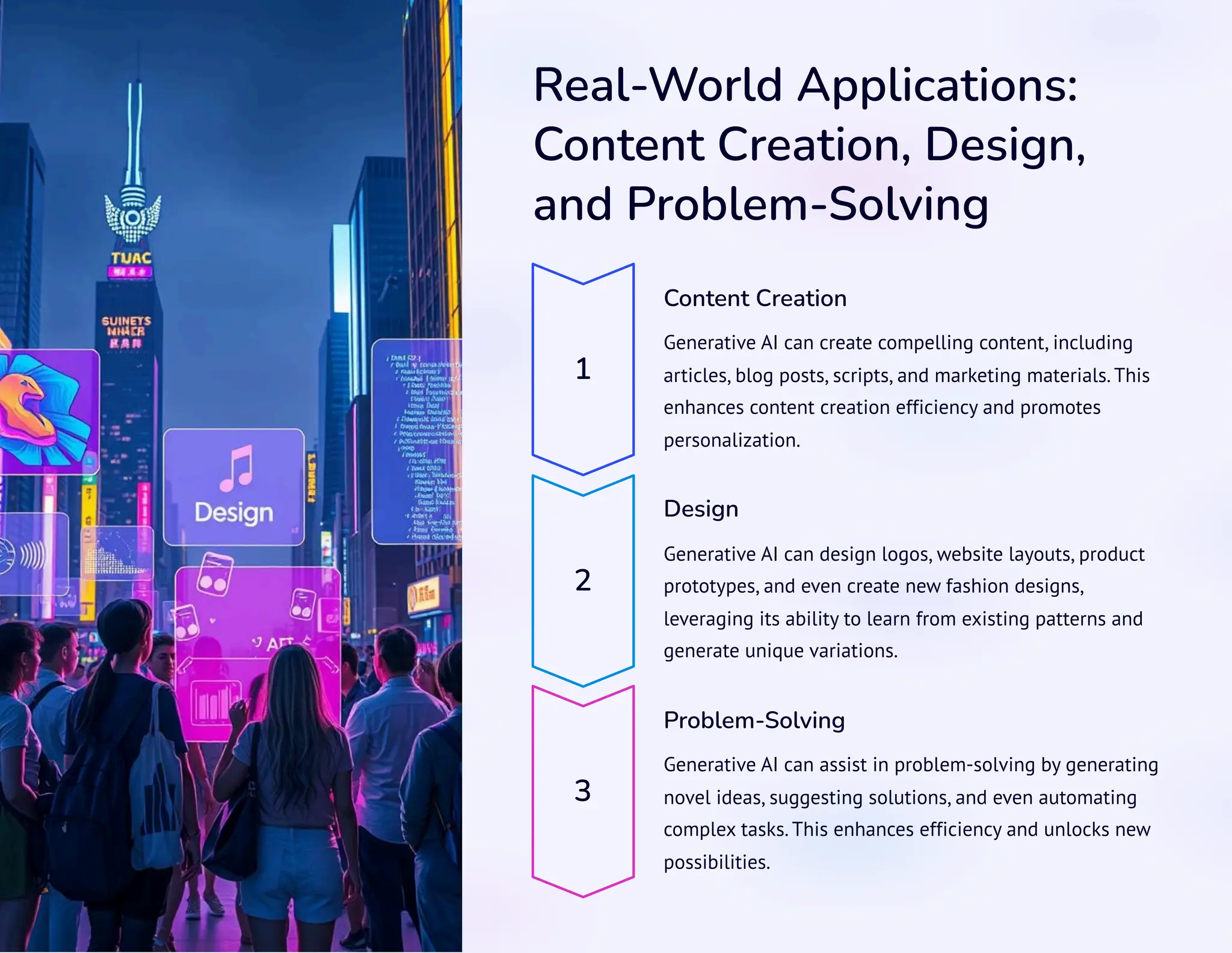 Real-World Applications:
Content Creation, Design,
and Problem-Solving
1
Content Creation
Generative AI can create compelling content, including
articles, blog posts, scripts, and marketing materials. This
enhances content creation efficiency and promotes
personalization.
2
Design
Generative AI can design logos, website layouts, product
prototypes, and even create new fashion designs,
leveraging its ability to learn from existing patterns and
generate unique variations.
3
Problem-Solving
Generative AI can assist in problem-solving by generating
novel ideas, suggesting solutions, and even automating
complex tasks. This enhances efficiency and unlocks new
possibilities.
 